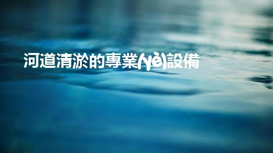 河道清淤的專業(yè)設備解放管道淤積，讓生活更暢通！